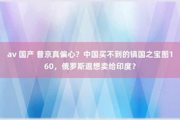 av 国产 普京真偏心？中国买不到的镇国之宝图160，俄罗斯遐想卖给印度？