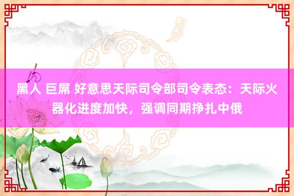 黑人 巨屌 好意思天际司令部司令表态：天际火器化进度加快，强调同期挣扎中俄