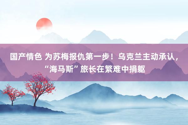国产情色 为苏梅报仇第一步！乌克兰主动承认，“海马斯”旅长在繁难中捐躯