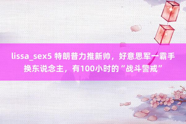 lissa_sex5 特朗普力推新帅，好意思军一霸手换东说念主，有100小时的“战斗警戒”