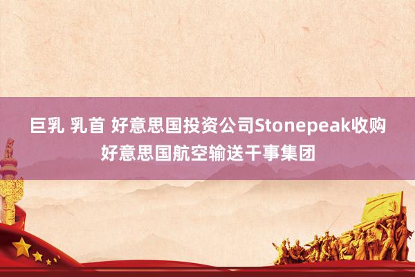 巨乳 乳首 好意思国投资公司Stonepeak收购好意思国航空输送干事集团