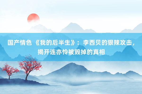 国产情色 《我的后半生》：李西贝的狠辣攻击，揭开连亦怜被毁掉的真相