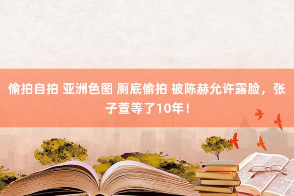 偷拍自拍 亚洲色图 厕底偷拍 被陈赫允许露脸，张子萱等了10年！