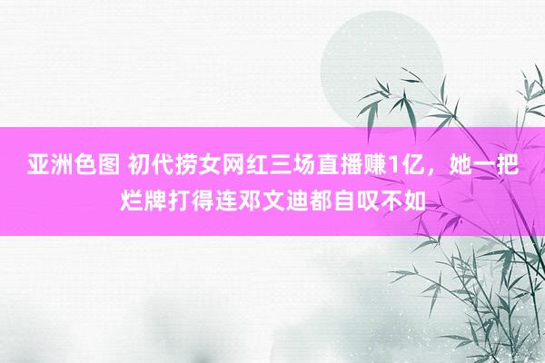 亚洲色图 初代捞女网红三场直播赚1亿，她一把烂牌打得连邓文迪都自叹不如