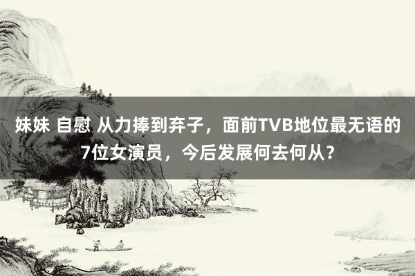 妹妹 自慰 从力捧到弃子，面前TVB地位最无语的7位女演员，今后发展何去何从？