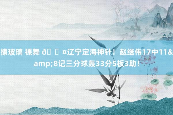 擦玻璃 裸舞 😤辽宁定海神针！赵继伟17中11&8记三分球轰33分5板3助！