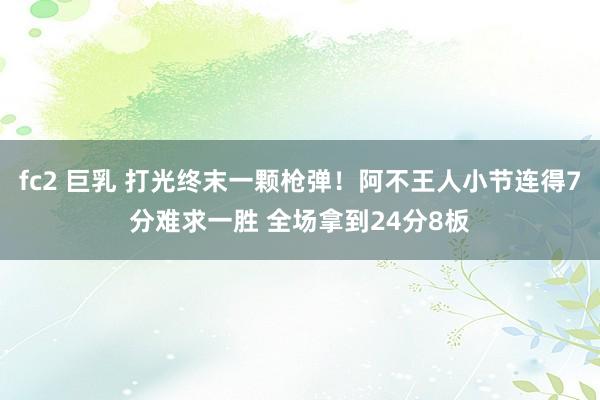 fc2 巨乳 打光终末一颗枪弹！阿不王人小节连得7分难求一胜 全场拿到24分8板
