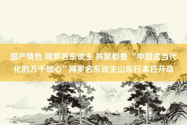 国产情色 网罗名东谈主 共聚都鲁 “中国式当代化的万千放心”网罗名东谈主山东行本日开动