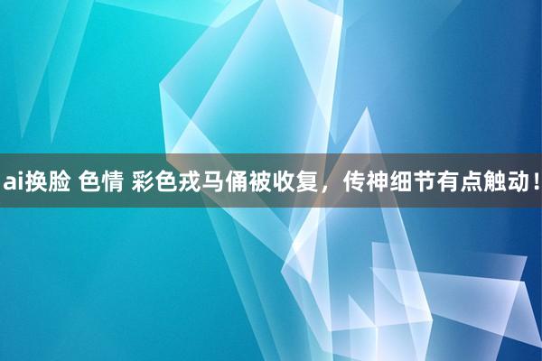 ai换脸 色情 彩色戎马俑被收复，传神细节有点触动！