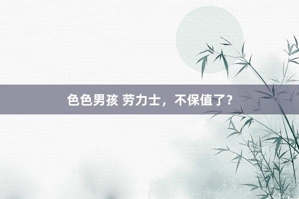 色色男孩 劳力士，不保值了？