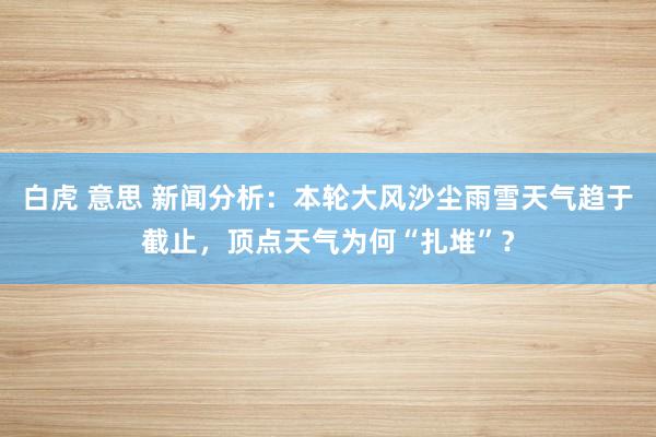 白虎 意思 新闻分析：本轮大风沙尘雨雪天气趋于截止，顶点天气为何“扎堆”？