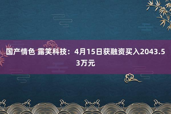 国产情色 露笑科技：4月15日获融资买入2043.53万元