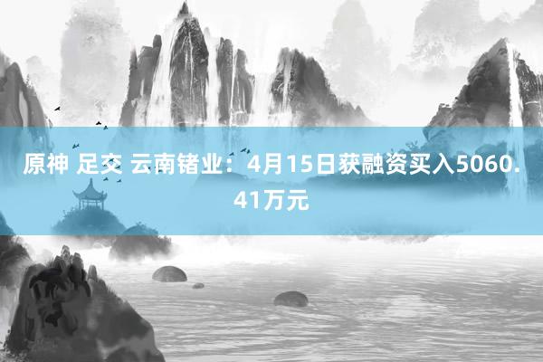 原神 足交 云南锗业：4月15日获融资买入5060.41万元