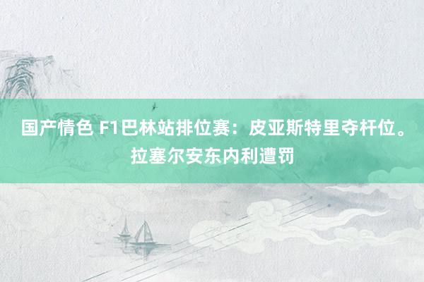 国产情色 F1巴林站排位赛：皮亚斯特里夺杆位。拉塞尔安东内利遭罚
