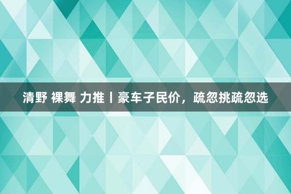 清野 裸舞 力推丨豪车子民价，疏忽挑疏忽选