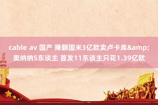 cable av 国产 赚翻国米3亿欧卖卢卡库&奥纳纳5东谈主 首发11东谈主只花1.39亿欧