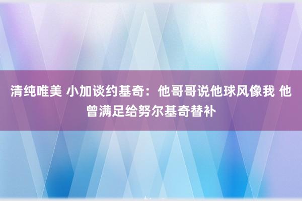 清纯唯美 小加谈约基奇：他哥哥说他球风像我 他曾满足给努尔基奇替补