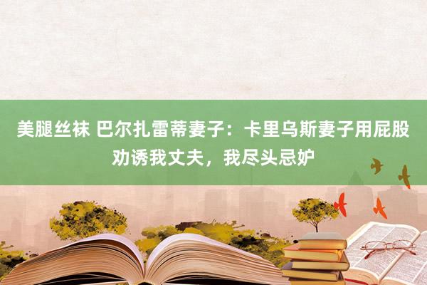 美腿丝袜 巴尔扎雷蒂妻子：卡里乌斯妻子用屁股劝诱我丈夫，我尽头忌妒