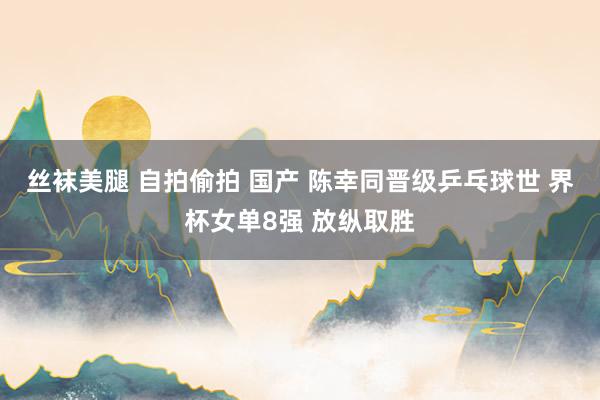 丝袜美腿 自拍偷拍 国产 陈幸同晋级乒乓球世 界杯女单8强 放纵取胜