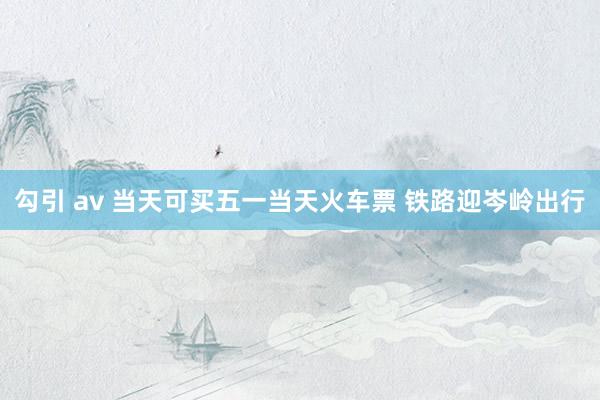 勾引 av 当天可买五一当天火车票 铁路迎岑岭出行