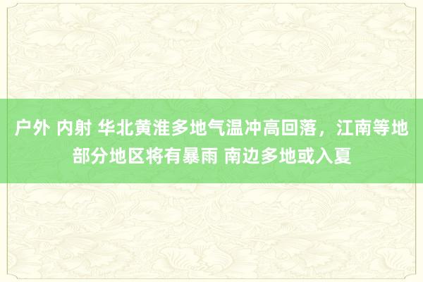 户外 内射 华北黄淮多地气温冲高回落，江南等地部分地区将有暴雨 南边多地或入夏