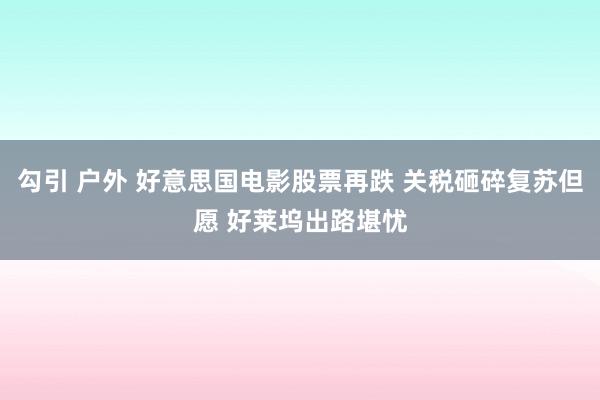 勾引 户外 好意思国电影股票再跌 关税砸碎复苏但愿 好莱坞出路堪忧