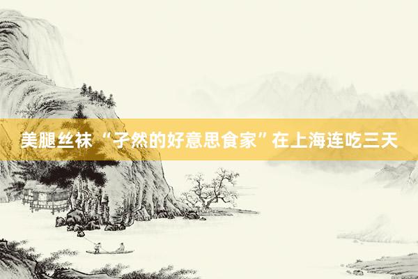 美腿丝袜 “孑然的好意思食家”在上海连吃三天