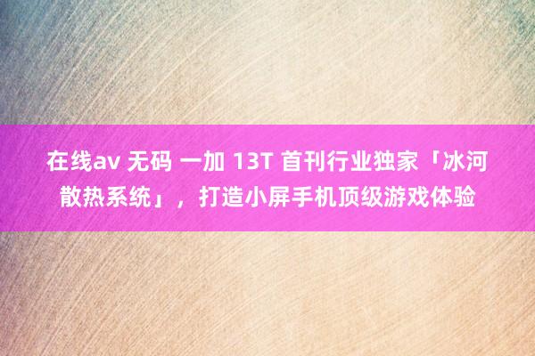 在线av 无码 一加 13T 首刊行业独家「冰河散热系统」，打造小屏手机顶级游戏体验