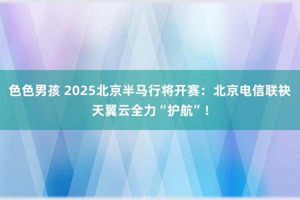 色色男孩 2025北京半马行将开赛：北京电信联袂天翼云全力“护航”！