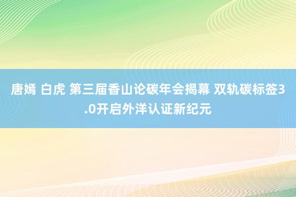 唐嫣 白虎 第三届香山论碳年会揭幕 双轨碳标签3.0开启外洋认证新纪元