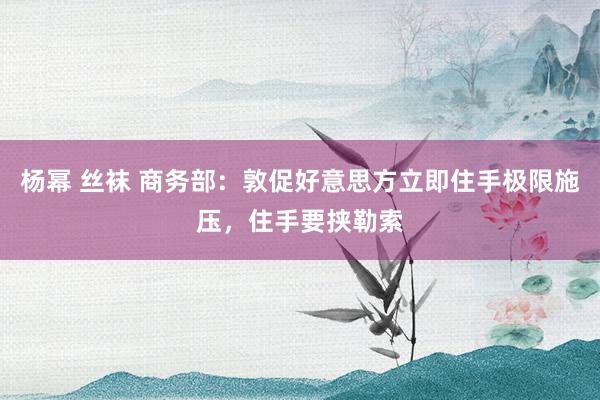 杨幂 丝袜 商务部：敦促好意思方立即住手极限施压，住手要挟勒索