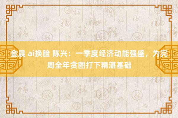 金晨 ai换脸 陈兴：一季度经济动能强盛，为完周全年贪图打下精湛基础