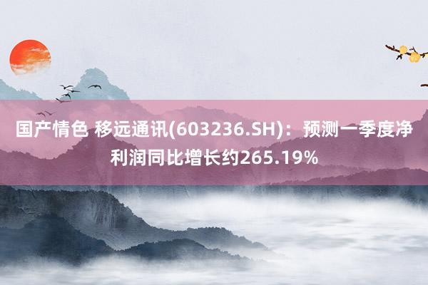 国产情色 移远通讯(603236.SH)：预测一季度净利润同比增长约265.19%