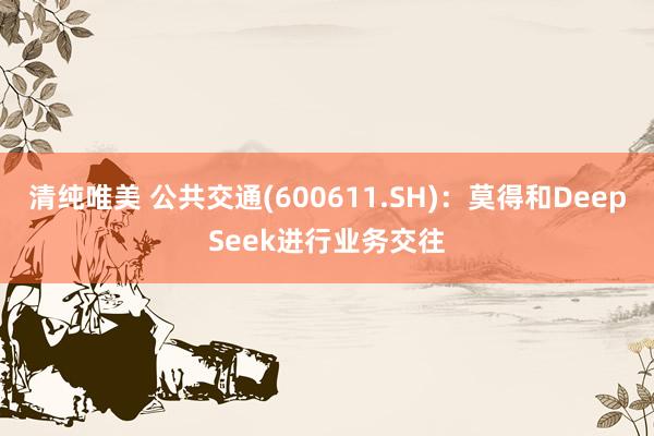 清纯唯美 公共交通(600611.SH)：莫得和DeepSeek进行业务交往