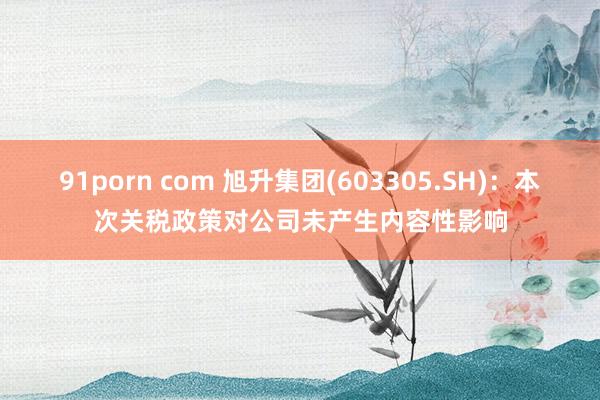 91porn com 旭升集团(603305.SH)：本次关税政策对公司未产生内容性影响