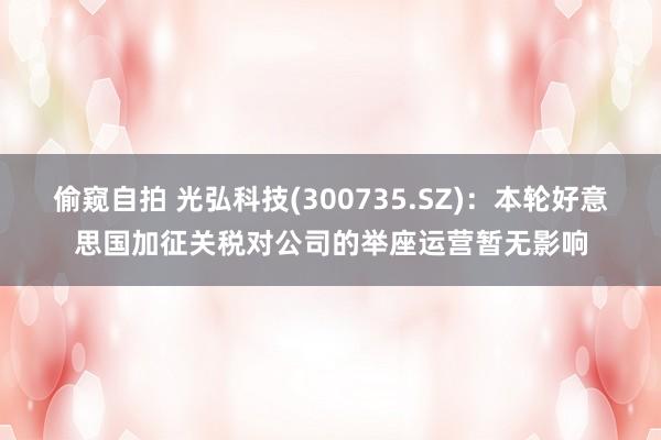 偷窥自拍 光弘科技(300735.SZ)：本轮好意思国加征关税对公司的举座运营暂无影响