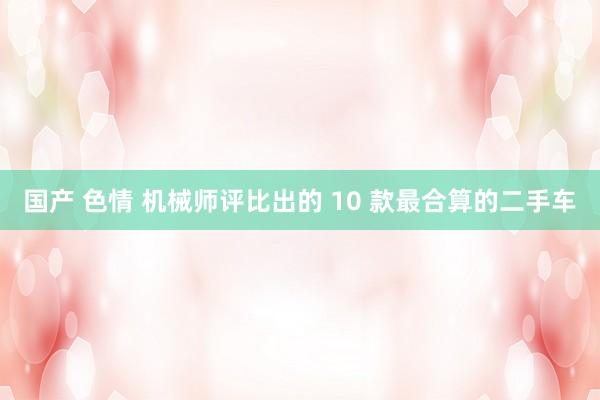 国产 色情 机械师评比出的 10 款最合算的二手车