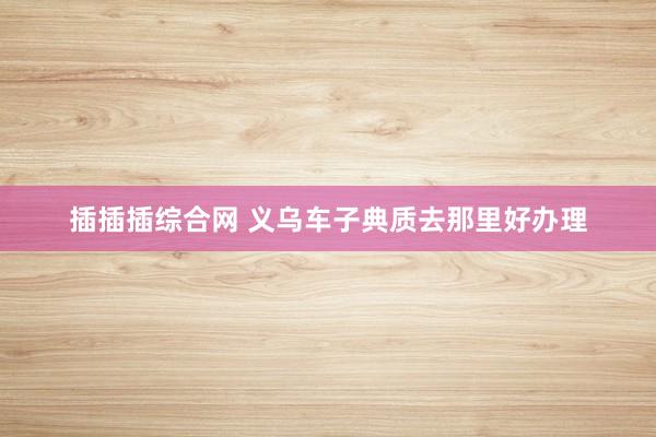 插插插综合网 义乌车子典质去那里好办理