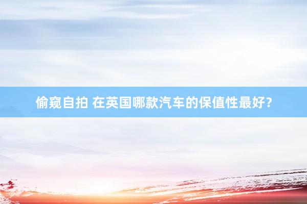 偷窥自拍 在英国哪款汽车的保值性最好？