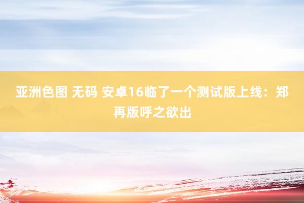 亚洲色图 无码 安卓16临了一个测试版上线：郑再版呼之欲出