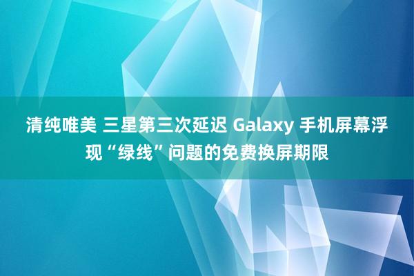 清纯唯美 三星第三次延迟 Galaxy 手机屏幕浮现“绿线”问题的免费换屏期限