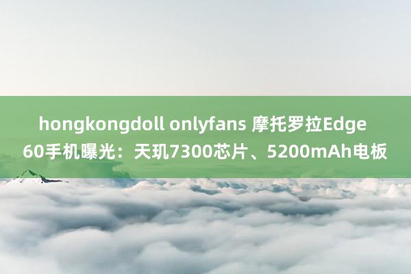 hongkongdoll onlyfans 摩托罗拉Edge 60手机曝光：天玑7300芯片、5200mAh电板