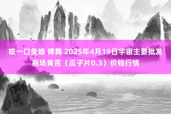 咬一口兔娘 裸舞 2025年4月19日宇宙主要批发商场黄芪（瓜子片0.3）价钱行情