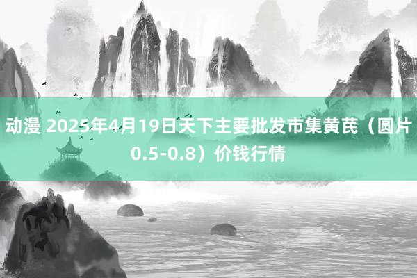 动漫 2025年4月19日天下主要批发市集黄芪（圆片0.5-0.8）价钱行情