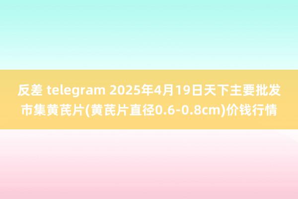 反差 telegram 2025年4月19日天下主要批发市集黄芪片(黄芪片直径0.6-0.8cm)价钱行情