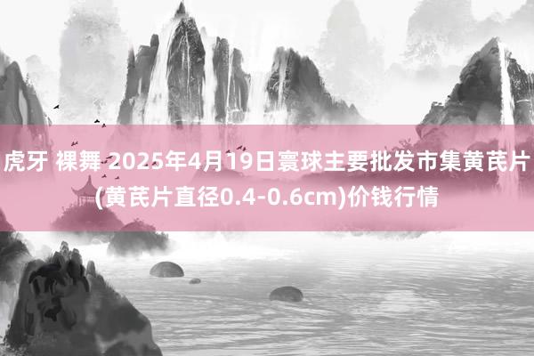 虎牙 裸舞 2025年4月19日寰球主要批发市集黄芪片(黄芪片直径0.4-0.6cm)价钱行情