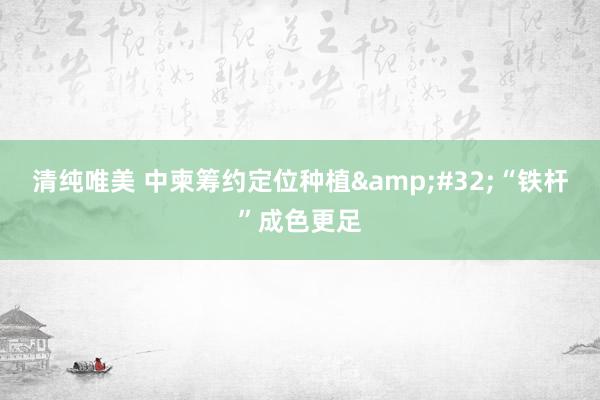 清纯唯美 中柬筹约定位种植&#32;“铁杆”成色更足