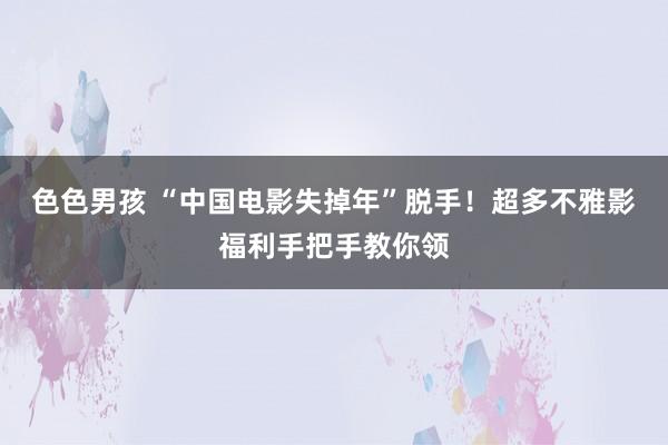色色男孩 “中国电影失掉年”脱手！超多不雅影福利手把手教你领