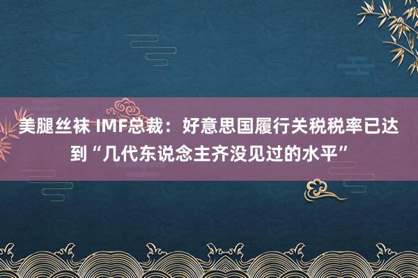 美腿丝袜 IMF总裁：好意思国履行关税税率已达到“几代东说念主齐没见过的水平”