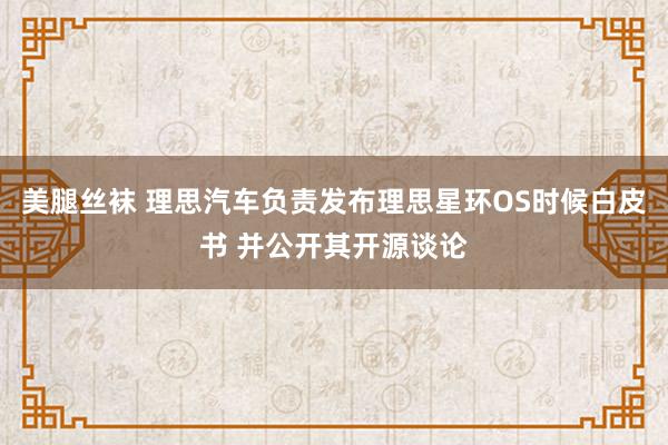 美腿丝袜 理思汽车负责发布理思星环OS时候白皮书 并公开其开源谈论